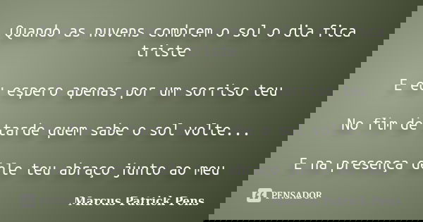 Quando as nuvens combrem o sol o dia fica triste E eu espero apenas por um sorriso teu No fim de tarde quem sabe o sol volte... E na presença dele teu abraço ju... Frase de Marcus Patrick Pens.