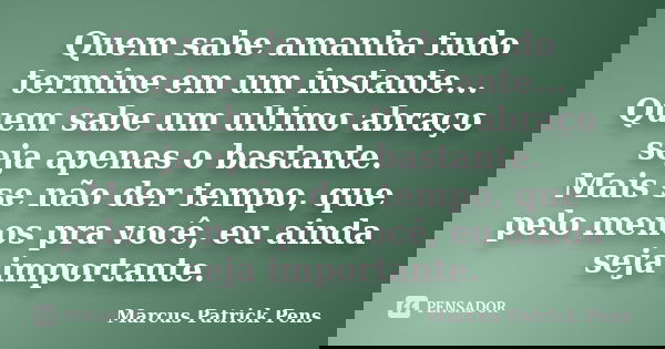 Quem sabe amanha tudo termine em um instante... Quem sabe um ultimo abraço seja apenas o bastante. Mais se não der tempo, que pelo menos pra você, eu ainda seja... Frase de Marcus Patrick Pens.