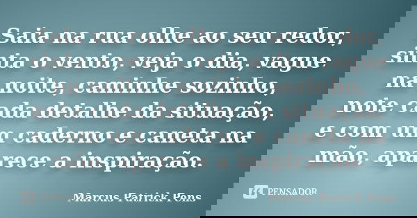 Saia na rua olhe ao seu redor, sinta o vento, veja o dia, vague na noite, caminhe sozinho, note cada detalhe da situação, e com um caderno e caneta na mão, apar... Frase de Marcus Patrick Pens.