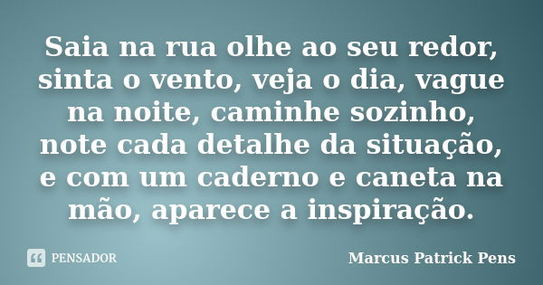 Saia na rua olhe ao seu redor, sinta o vento, veja o dia, vague na noite, caminhe sozinho, note cada detalhe da situação, e com um caderno e caneta na mão, apar... Frase de Marcus Patrick Pens.