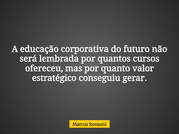 A educação corporativa do futuro não será lembrada por quantos cursos ofereceu, mas por quanto valor estratégico conseguiu gerar.... Frase de Marcus Ronsoni.