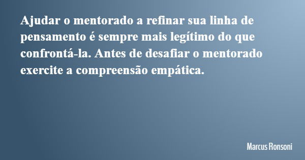 Ajudar o mentorado a refinar sua linha de pensamento é sempre mais legítimo do que confrontá-la. Antes de desafiar o mentorado exercite a compreensão empática.... Frase de Marcus Ronsoni.