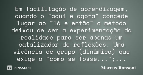 Em facilitação de aprendizagem, quando o "aqui e agora" concede lugar ao "lá e então" o método deixou de ser a experimentação da realidade p... Frase de Marcus Ronsoni.