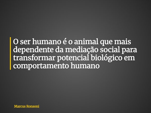 O ser humano é o animal que mais dependente da mediação social para transformar potencial biológico em comportamento humano... Frase de Marcus Ronsoni.