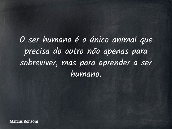 O ser humano é o único animal que precisa do outro não apenas para sobreviver, mas para aprender a ser humano.... Frase de Marcus Ronsoni.