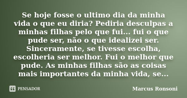 Se hoje fosse o ultimo dia da minha vida o que eu diria? Pediria desculpas a minhas filhas pelo que fui... fui o que pude ser, não o que idealizei ser. Sinceram... Frase de Marcus Ronsoni.