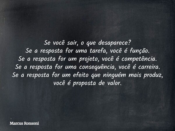 Se você sair, o que desaparece? Se a resposta for uma tarefa, você é função. Se a resposta for um projeto, você é competência. Se a resposta for uma consequênci... Frase de Marcus Ronsoni.