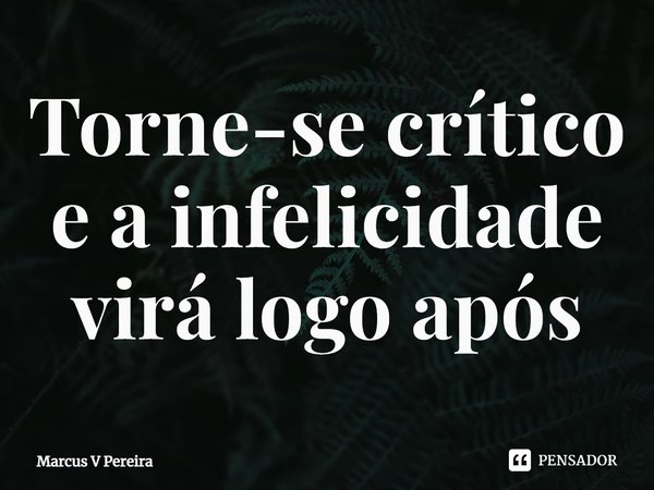 ⁠Torne-se crítico e a infelicidade virá logo após... Frase de Marcus V Pereira.
