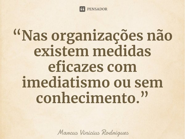 ⁠“Nas organizações não existem medidas eficazes com imediatismo ou sem conhecimento.”... Frase de Marcus Vinicius Rodrigues.