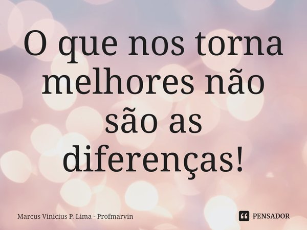 ⁠O que nos torna melhores não são as diferenças!... Frase de Marcus Vinicius P. Lima - Profmarvin.