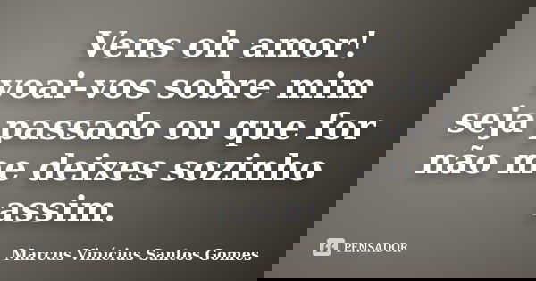 Vens oh amor! voai-vos sobre mim seja passado ou que for não me deixes sozinho assim.... Frase de Marcus Vinícius Santos Gomes.