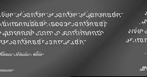 Viver é sofrer e sofrer é aprender. A humanidade nasce sofrendo, vive e aprende com o sofrimento e morre sofrendo com a dor.... Frase de Marcus Vinícius Alves.