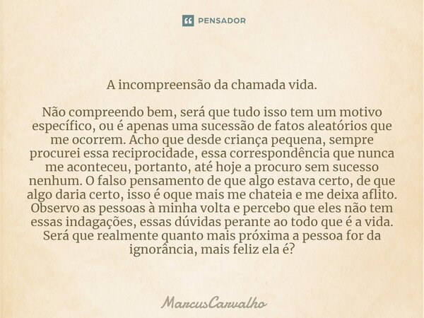 ⁠A incompreensão da chamada vida. Não compreendo bem, será que tudo isso tem um motivo específico, ou é apenas uma sucessão de fatos aleatórios que me ocorrem. ... Frase de MarcusCarvalho.