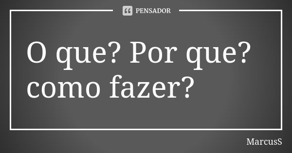 O que? Por que? como fazer?... Frase de MarcusS.