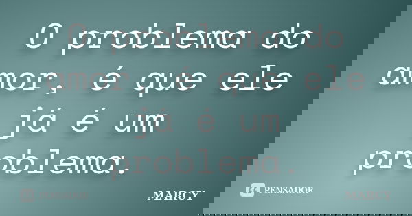 O problema do amor, é que ele já é um problema.... Frase de Marcy.