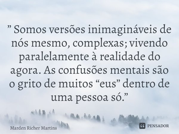 ⁠” Somos versões inimagináveis de nós mesmo, complexas; vivendo paralelamente à realidade do agora. As confusões mentais são o grito de muitos “eus” dentro de u... Frase de Marden Richer Martins.