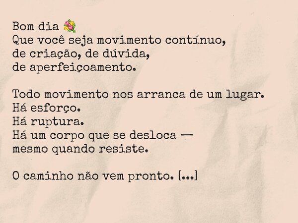 Bom dia 💐 Que você seja movimento contínuo, de criação, de dúvida, de aperfeiçoamento. Todo movimento nos arranca de um lugar. Há esforço. Há ruptura. Há um cor... Frase de Mardonio Barros.