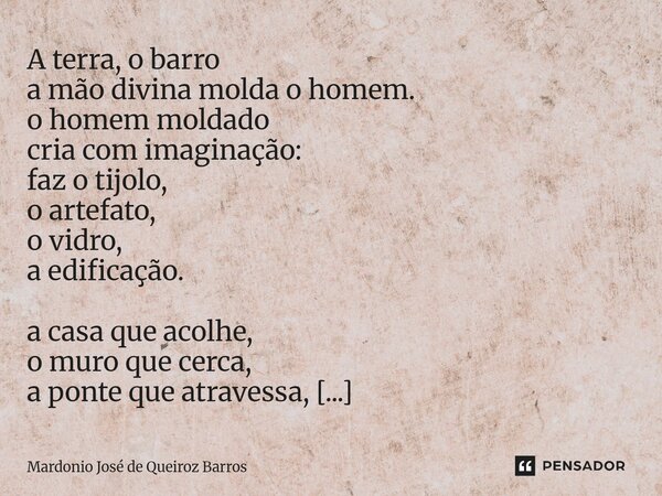 A terra, o barro a mão divina molda o homem. o homem moldado cria com imaginação: faz o tijolo, o artefato, o vidro, a edificação. a casa que acolhe, o muro qu... Frase de Mardonio José de Queiroz Barros.