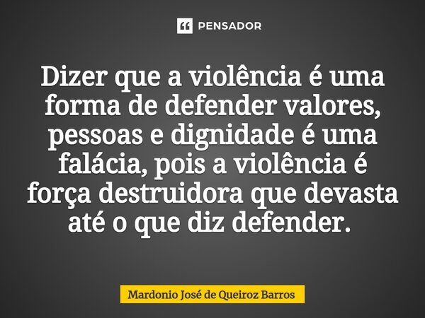 Dizer que a violência é uma forma de defender valores, pessoas e dignidade é uma falácia, pois a violência é força destruidora que devasta até o que diz defende... Frase de Mardonio José de Queiroz Barros.