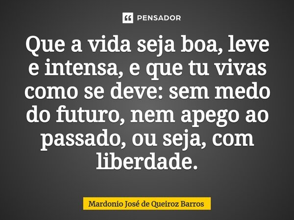 ⁠Que a vida seja boa, leve e intensa, e que tu vivas como se deve: sem medo do futuro, nem apego ao passado, ou seja, com liberdade.... Frase de Mardonio José de Queiroz Barros.
