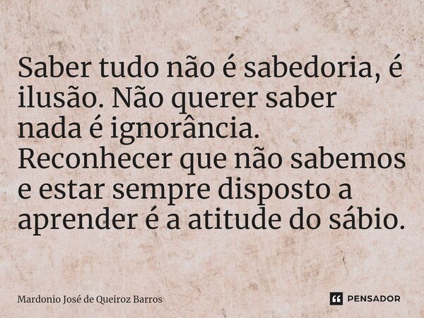 ⁠Saber tudo não é sabedoria, é ilusão. Não querer saber nada é ignorância. Reconhecer que não sabemos e estar sempre disposto a aprender é a atitude do sábio.... Frase de Mardonio José de Queiroz Barros.