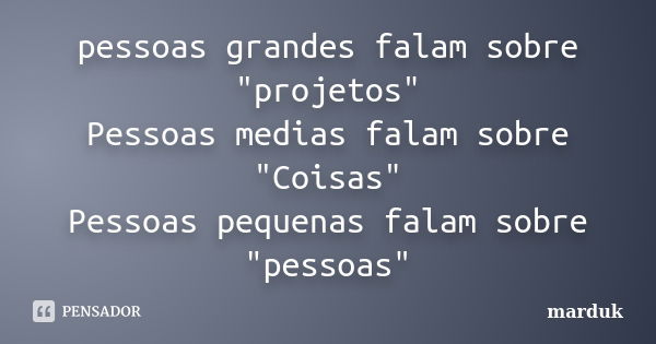 pessoas grandes falam sobre "projetos" Pessoas medias falam sobre "Coisas" Pessoas pequenas falam sobre "pessoas"... Frase de marduk.