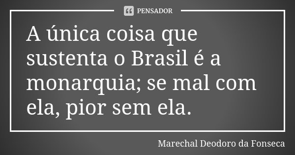 A única coisa que sustenta o Brasil é a monarquia; se mal com ela, pior sem ela.... Frase de Marechal Deodoro da Fonseca.