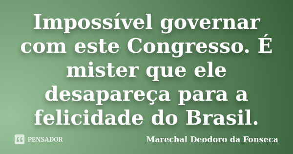 Impossível governar com este Congresso. É mister que ele desapareça para a felicidade do Brasil.... Frase de Marechal Deodoro da Fonseca.