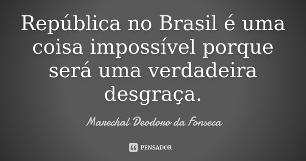 República no Brasil é uma coisa impossível porque será uma verdadeira desgraça.... Frase de Marechal Deodoro da Fonseca.