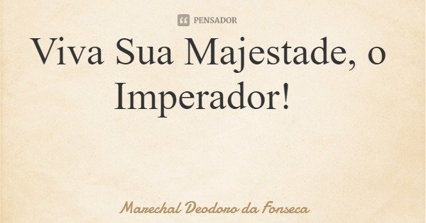 Viva Sua Majestade, o Imperador!... Frase de Marechal Deodoro da Fonseca.