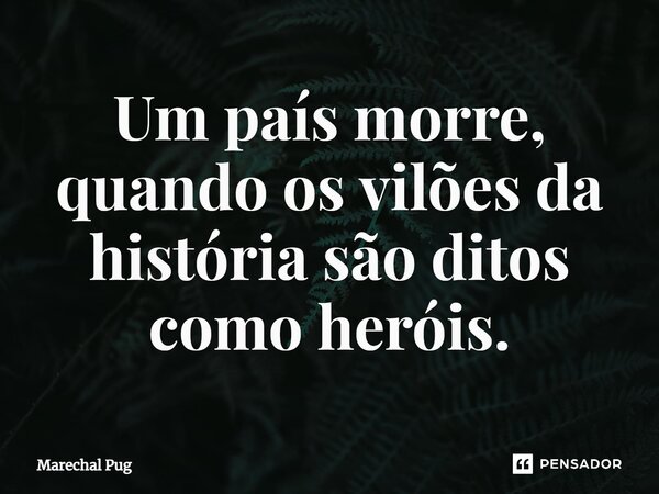 Um país morre, quando os vilões da história são ditos como heróis.⁠... Frase de Marechal Pug.