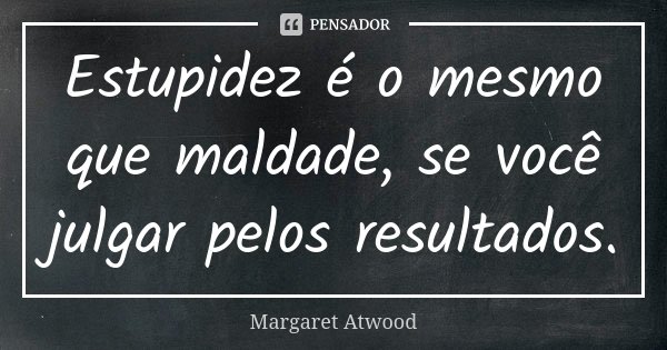 Estupidez é o mesmo que maldade, se você julgar pelos resultados.... Frase de Margaret Atwood.