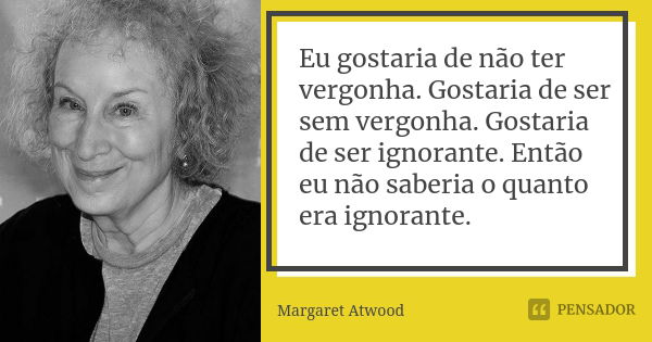 Eu gostaria de não ter vergonha. Gostaria de ser sem vergonha. Gostaria de ser ignorante. Então eu não saberia o quanto era ignorante.... Frase de Margaret Atwood.