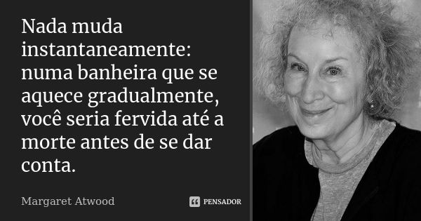 Nada muda instantaneamente: numa banheira que se aquece gradualmente, você seria fervida até a morte antes de se dar conta.... Frase de Margaret Atwood.