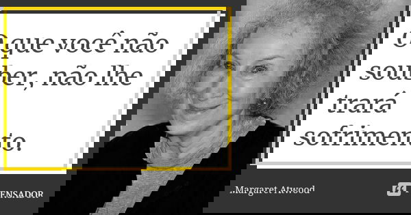 O que você não souber, não lhe trará sofrimento.... Frase de Margaret Atwood.