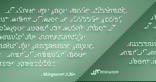 I love my gay male friends, but when I was a little girl, I always used to wish that I would be constantly surrounded by gorgeous guys, and I am, and I should h... Frase de Margaret Cho.