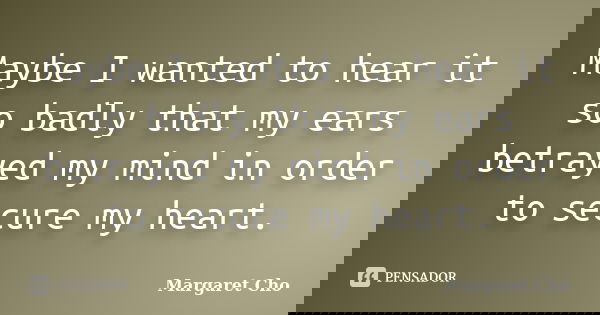 Maybe I wanted to hear it so badly that my ears betrayed my mind in order to secure my heart.... Frase de Margaret Cho.
