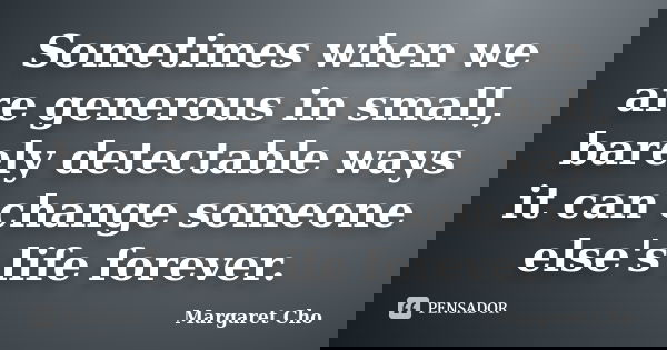 Sometimes when we are generous in small, barely detectable ways it can change someone else's life forever.... Frase de Margaret Cho.