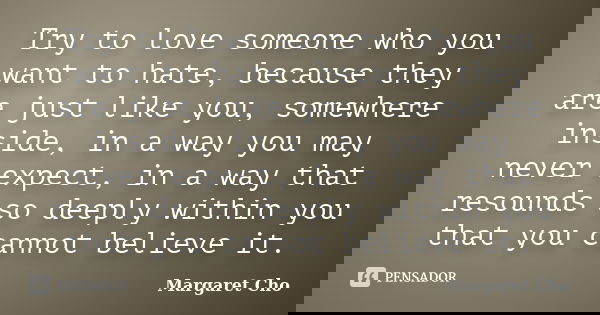 Try to love someone who you want to hate, because they are just like you, somewhere inside, in a way you may never expect, in a way that resounds so deeply with... Frase de Margaret Cho.