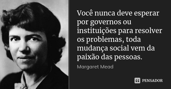 Você nunca deve esperar por governos ou instituições para resolver os problemas, toda mudança social vem da paixão das pessoas.... Frase de Margaret Mead.