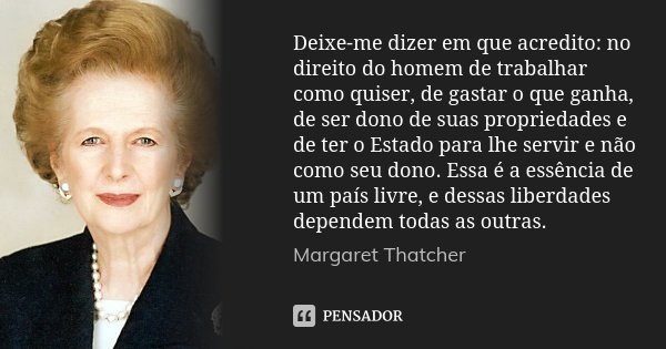 Deixe-me dizer em que acredito: no direito do homem de trabalhar como quiser, de gastar o que ganha, de ser dono de suas propriedades e de ter o Estado para lhe... Frase de Margaret Thatcher.