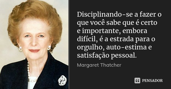 Disciplinando-se a fazer o que você sabe que é certo e importante, embora difícil, é a estrada para o orgulho, autoestima e satisfação pessoal.... Frase de Margaret Thatcher.