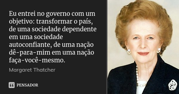 Eu entrei no governo com um objetivo: transformar o país, de uma sociedade dependente em uma sociedade autoconfiante, de uma nação dê-para-mim em uma nação faça... Frase de Margaret Thatcher.