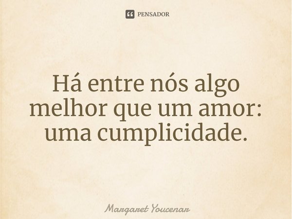 Há entre nós algo melhor que um amor: uma cumplicidade.... Frase de Margaret Youcenar.