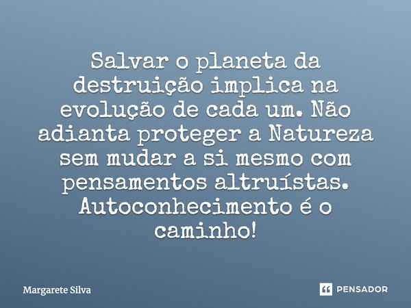 Salvar o planeta da destruição implica na evolução de cada um. Não adianta proteger a Natureza sem mudar a si mesmo com pensamentos altruístas. Autoconhecimento... Frase de Margarete Silva.