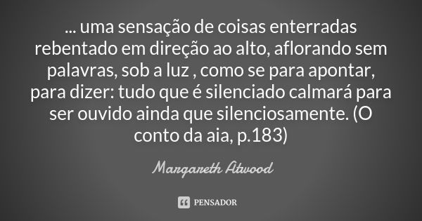 ... uma sensação de coisas enterradas rebentado em direção ao alto, aflorando sem palavras, sob a luz , como se para apontar, para dizer: tudo que é silenciado ... Frase de Margareth Atwood.