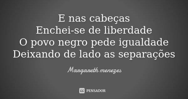 E nas cabeças Enchei-se de liberdade O povo negro pede igualdade Deixando de lado as separações... Frase de Margareth Menezes.