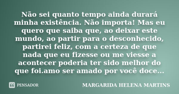 Não sei quanto tempo ainda durará minha existência. Não importa! Mas eu quero que saiba que, ao deixar este mundo, ao partir para o desconhecido, partirei feliz... Frase de margarida helena martins.