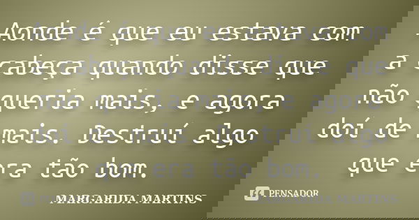 Aonde é que eu estava com a cabeça quando disse que não queria mais, e agora doí de mais. Destruí algo que era tão bom.... Frase de Margarida Martins.