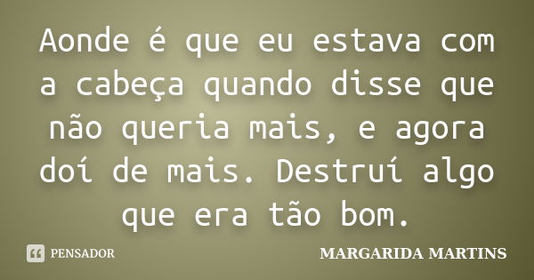 Aonde é que eu estava com a cabeça quando disse que não queria mais, e agora doí de mais. Destruí algo que era tão bom.... Frase de Margarida Martins.